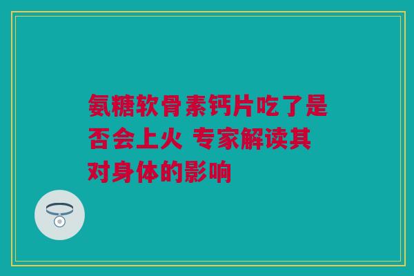 氨糖软骨素钙片吃了是否会上火 专家解读其对身体的影响