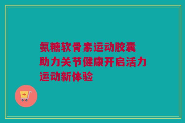 氨糖软骨素运动胶囊 助力关节健康开启活力运动新体验
