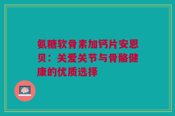 氨糖软骨素加钙片安恩贝：关爱关节与骨骼健康的优质选择