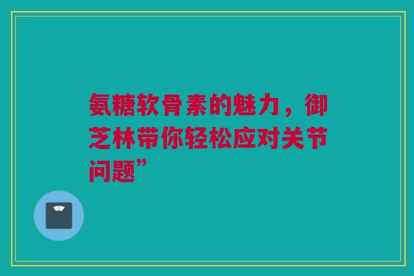 氨糖软骨素的魅力，御芝林带你轻松应对关节问题”