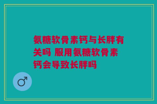 氨糖软骨素钙与长胖有关吗 服用氨糖软骨素钙会导致长胖吗