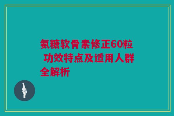 氨糖软骨素修正60粒 功效特点及适用人群全解析
