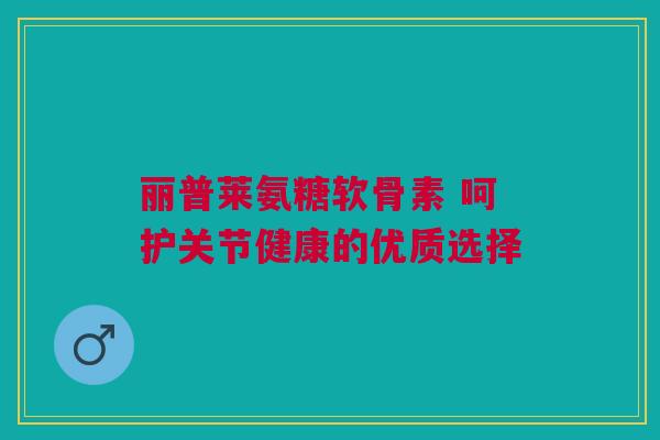 丽普莱氨糖软骨素 呵护关节健康的优质选择
