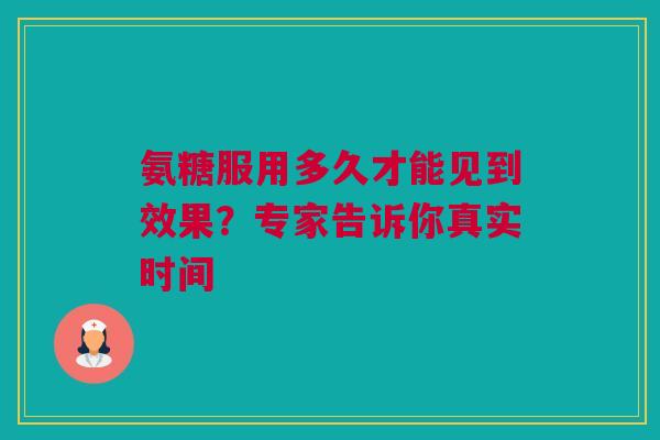 氨糖服用多久才能见到效果？专家告诉你真实时间