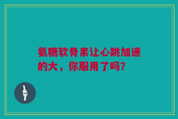 氨糖软骨素让心跳加速的大，你服用了吗？