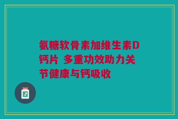 氨糖软骨素加维生素D钙片 多重功效助力关节健康与钙吸收