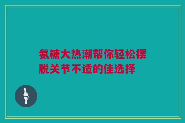 氨糖大热潮帮你轻松摆脱关节不适的佳选择