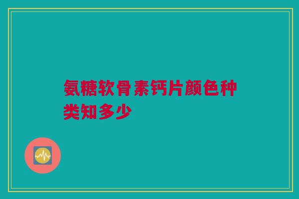 氨糖软骨素钙片颜色种类知多少