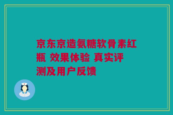 京东京造氨糖软骨素红瓶 效果体验 真实评测及用户反馈