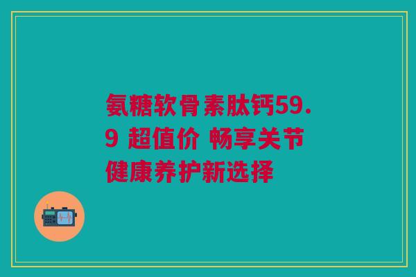 氨糖软骨素肽钙59.9 超值价 畅享关节健康养护新选择