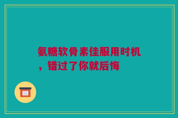 氨糖软骨素佳服用时机，错过了你就后悔