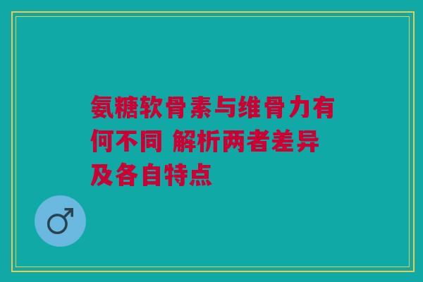 氨糖软骨素与维骨力有何不同 解析两者差异及各自特点