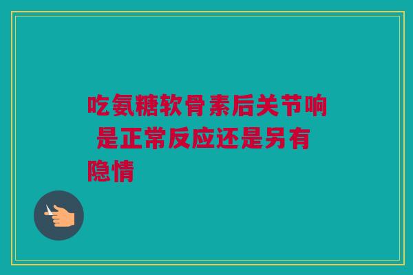 吃氨糖软骨素后关节响 是正常反应还是另有隐情