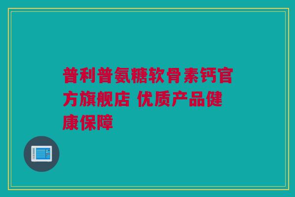 普利普氨糖软骨素钙官方旗舰店 优质产品健康保障