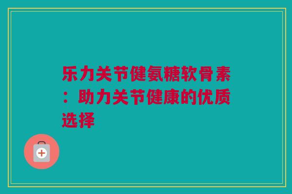 乐力关节健氨糖软骨素：助力关节健康的优质选择