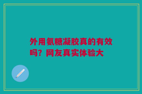 外用氨糖凝胶真的有效吗？网友真实体验大