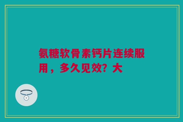 氨糖软骨素钙片连续服用，多久见效？大