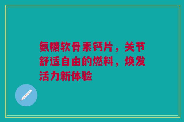 氨糖软骨素钙片，关节舒适自由的燃料，焕发活力新体验