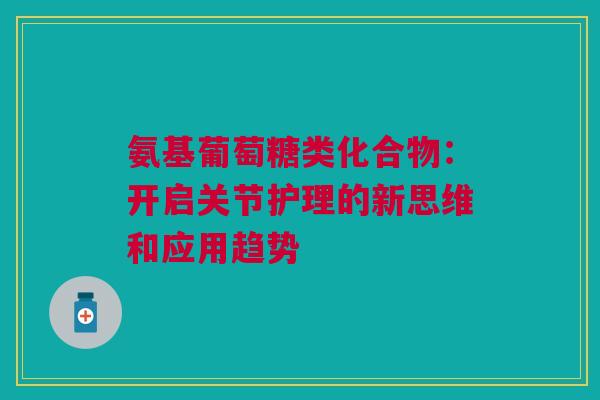 氨基葡萄糖类化合物：开启关节护理的新思维和应用趋势