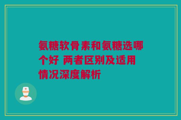 氨糖软骨素和氨糖选哪个好 两者区别及适用情况深度解析