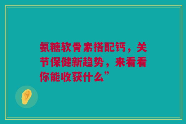 氨糖软骨素搭配钙，关节保健新趋势，来看看你能收获什么”