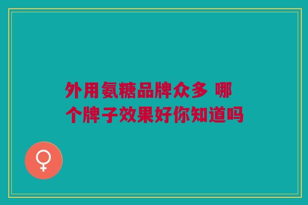 外用氨糖品牌众多 哪个牌子效果好你知道吗