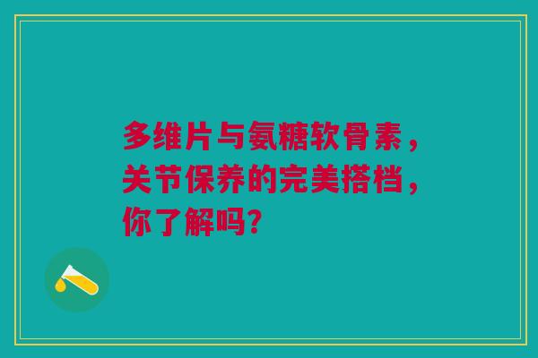 多维片与氨糖软骨素，关节保养的完美搭档，你了解吗？