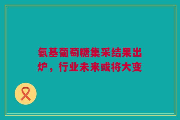 氨基葡萄糖集采结果出炉，行业未来或将大变