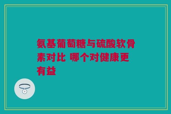 氨基葡萄糖与硫酸软骨素对比 哪个对健康更有益