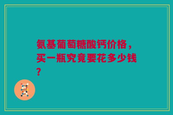 氨基葡萄糖酸钙价格，买一瓶究竟要花多少钱？