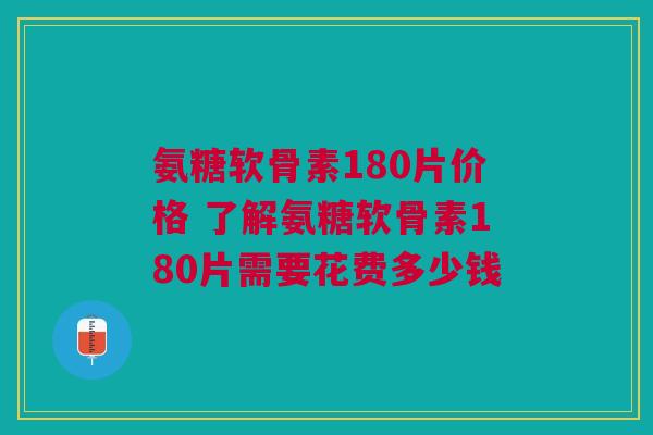 氨糖软骨素180片价格 了解氨糖软骨素180片需要花费多少钱