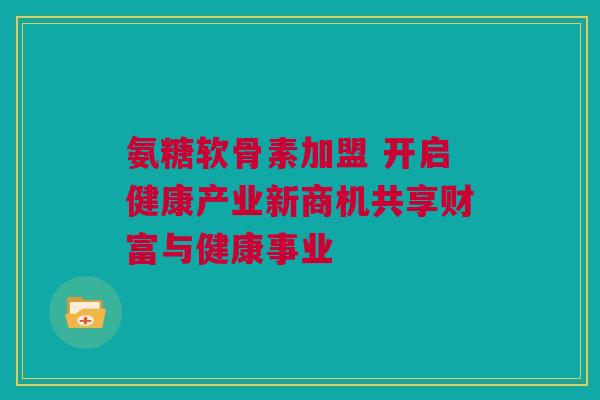 氨糖软骨素加盟 开启健康产业新商机共享财富与健康事业