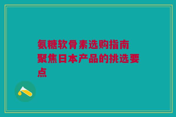 氨糖软骨素选购指南 聚焦日本产品的挑选要点