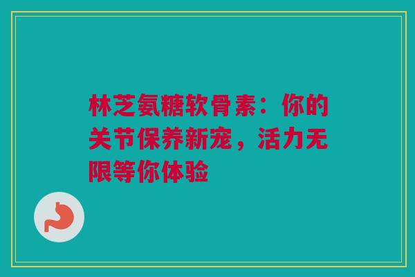 林芝氨糖软骨素：你的关节保养新宠，活力无限等你体验