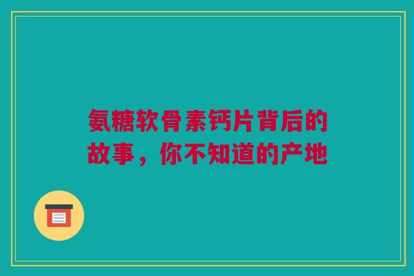 氨糖软骨素钙片背后的故事，你不知道的产地