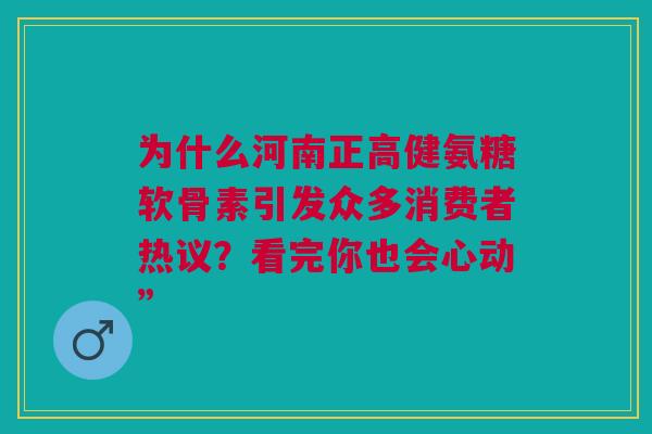 为什么河南正高健氨糖软骨素引发众多消费者热议？看完你也会心动”