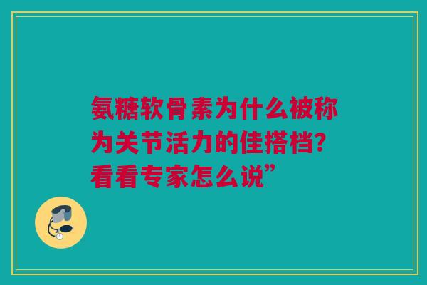氨糖软骨素为什么被称为关节活力的佳搭档？看看专家怎么说”
