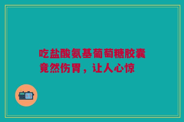吃盐酸氨基葡萄糖胶囊竟然伤胃，让人心惊