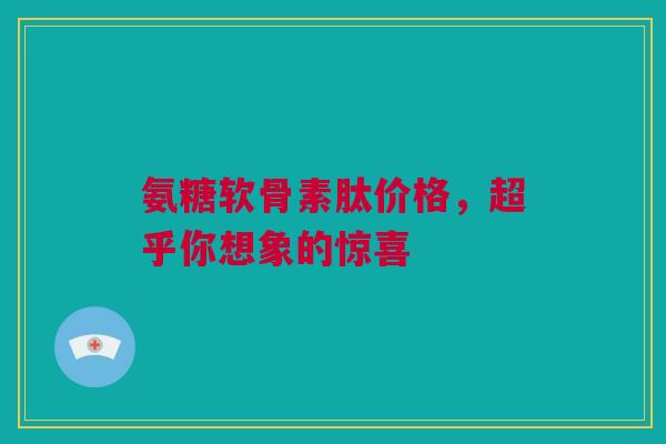 氨糖软骨素肽价格，超乎你想象的惊喜
