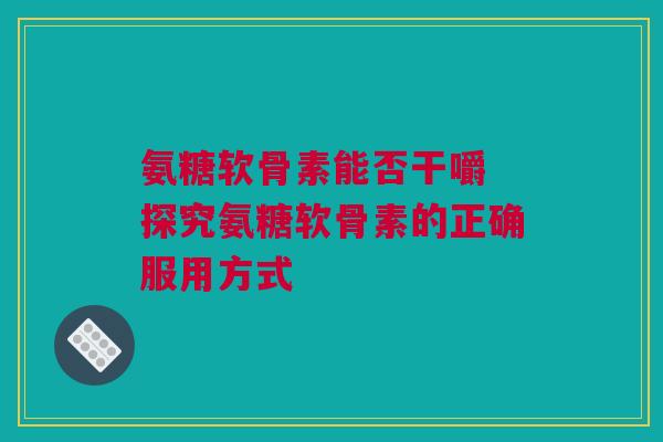 氨糖软骨素能否干嚼 探究氨糖软骨素的正确服用方式