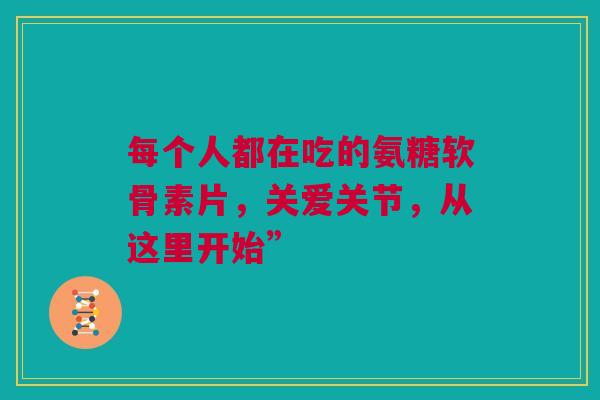 每个人都在吃的氨糖软骨素片，关爱关节，从这里开始”