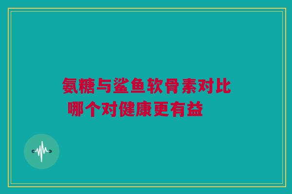 氨糖与鲨鱼软骨素对比 哪个对健康更有益