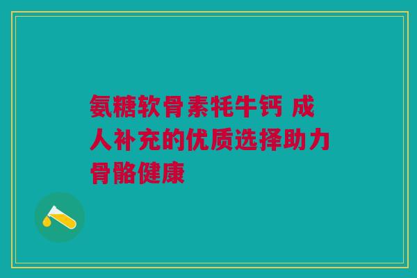 氨糖软骨素牦牛钙 成人补充的优质选择助力骨骼健康