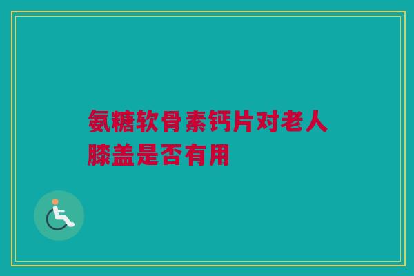 氨糖软骨素钙片对老人膝盖是否有用