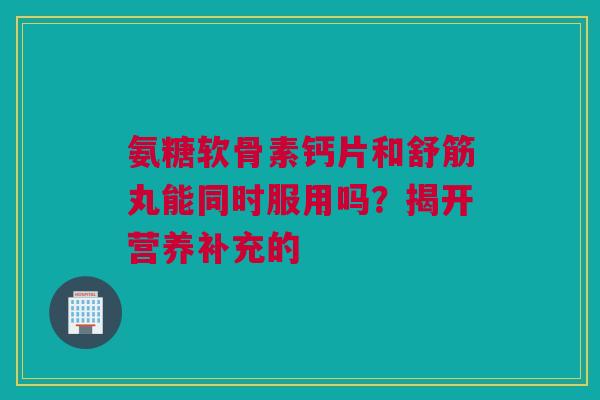氨糖软骨素钙片和舒筋丸能同时服用吗？揭开营养补充的