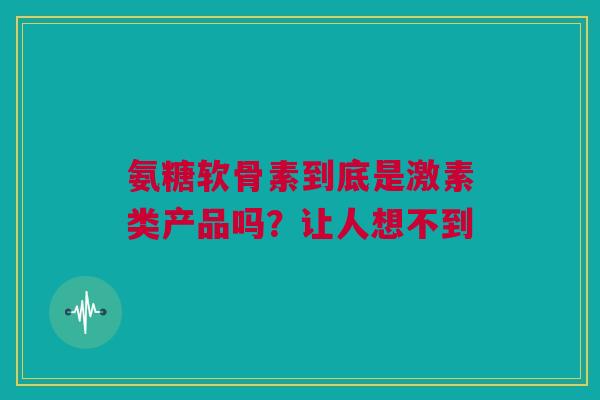 氨糖软骨素到底是激素类产品吗？让人想不到