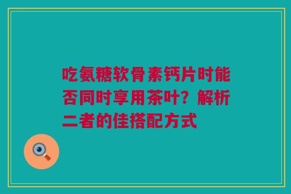吃氨糖软骨素钙片时能否同时享用茶叶？解析二者的佳搭配方式