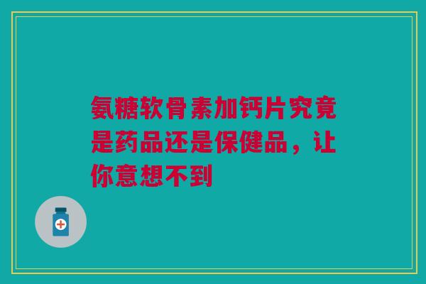 氨糖软骨素加钙片究竟是药品还是保健品，让你意想不到