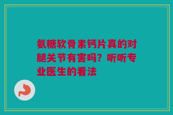 氨糖软骨素钙片真的对腿关节有害吗？听听专业医生的看法