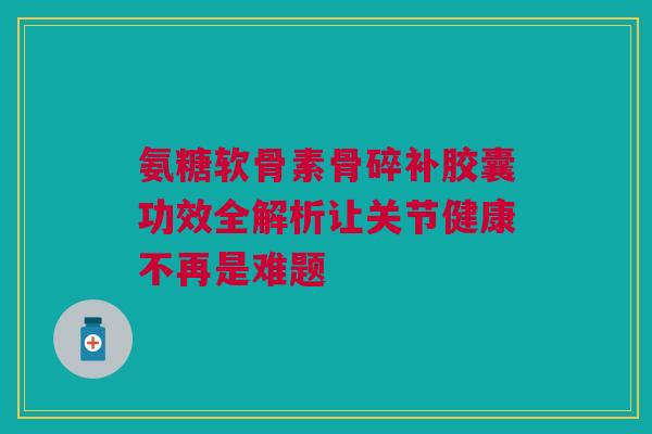 氨糖软骨素骨碎补胶囊功效全解析让关节健康不再是难题